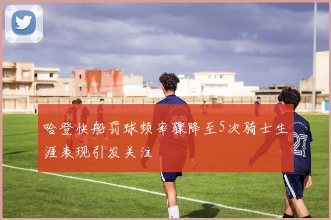 哈登快船罚球频率骤降至5次骑士生涯表现引发关注