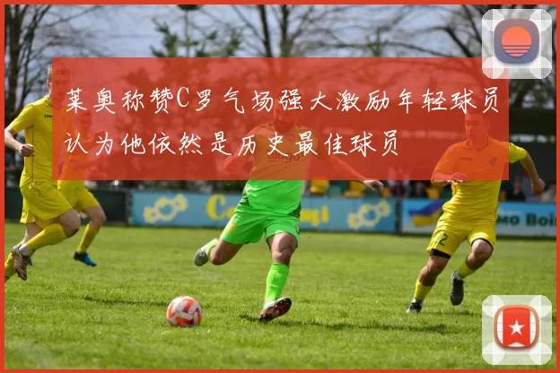 莱奥称赞C罗气场强大激励年轻球员认为他依然是历史最佳球员
