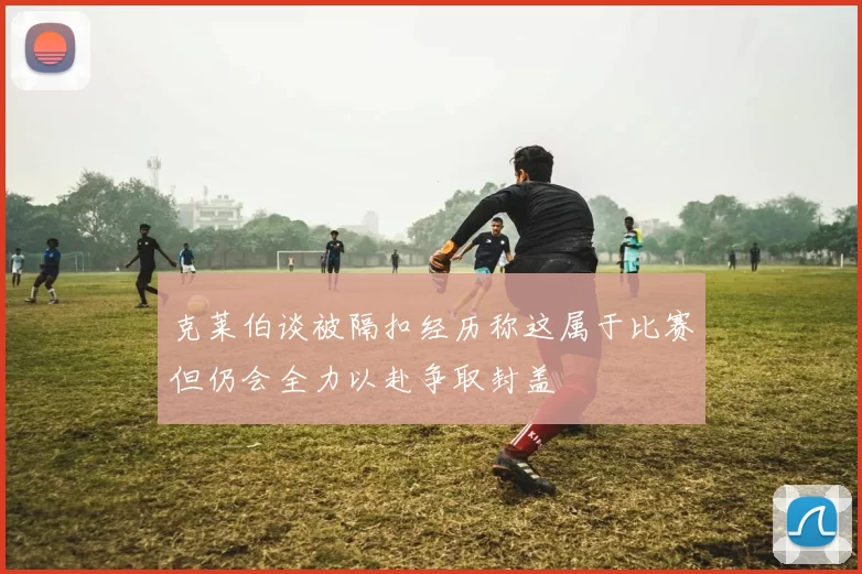 克莱伯谈被隔扣经历称这属于比赛但仍会全力以赴争取封盖