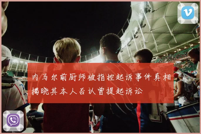 内马尔前厨师被指控起诉事件真相揭晓其本人否认曾提起诉讼