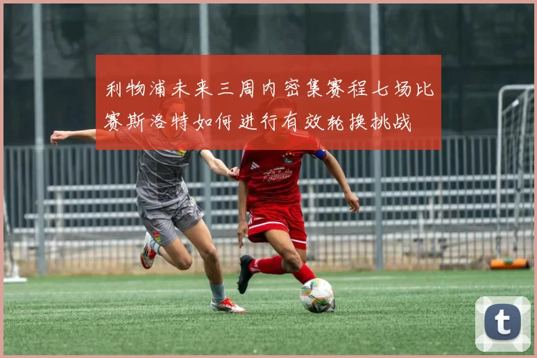 利物浦未来三周内密集赛程七场比赛斯洛特如何进行有效轮换挑战