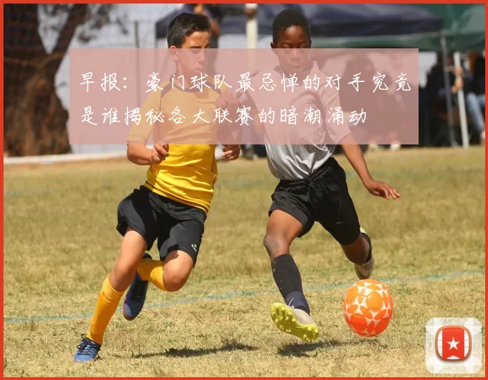 早报：豪门球队最忌惮的对手究竟是谁揭秘各大联赛的暗潮涌动
