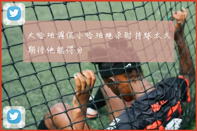 大哈珀调侃小哈珀绝杀时持球太久期待他能得分