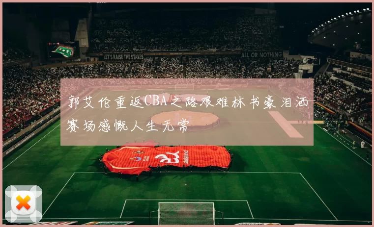 郭艾伦重返CBA之路艰难林书豪泪洒赛场感慨人生无常