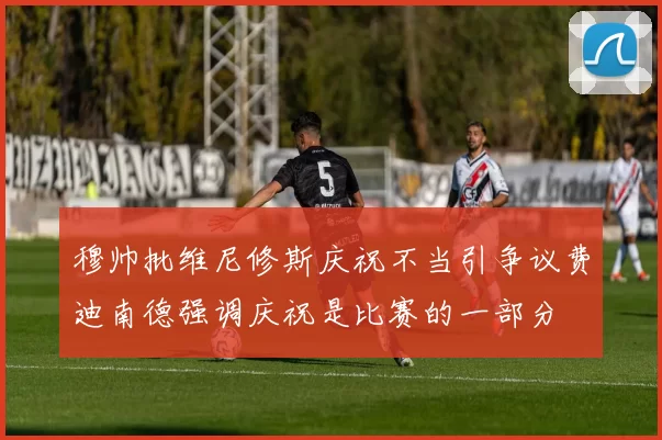 穆帅批维尼修斯庆祝不当引争议费迪南德强调庆祝是比赛的一部分