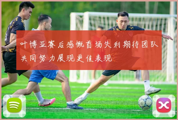 叶博亚赛后感慨首场失利期待团队共同努力展现更佳表现