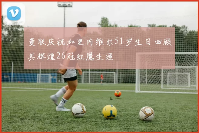 曼联庆祝加里内维尔51岁生日回顾其辉煌26冠红魔生涯