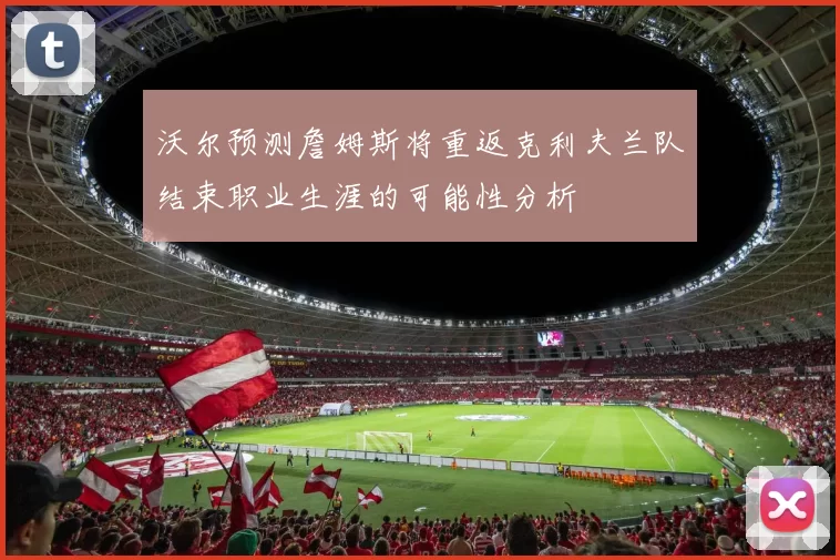 沃尔预测詹姆斯将重返克利夫兰队结束职业生涯的可能性分析