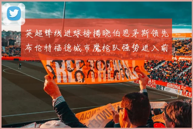 英超锋线进球榜揭晓伯恩茅斯领先布伦特福德城市魔枪队强势进入前六