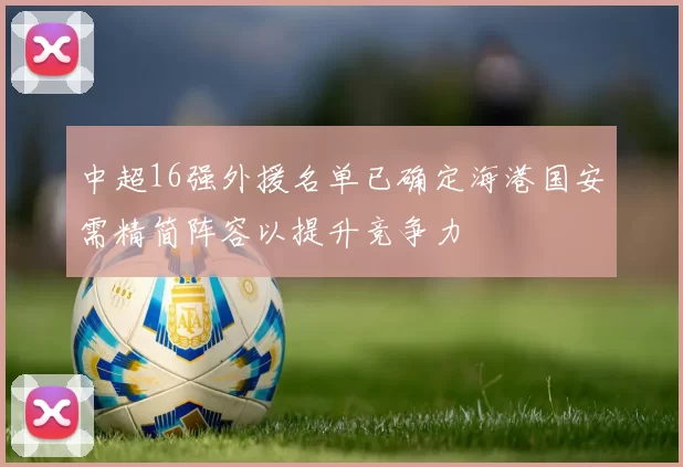 中超16强外援名单已确定海港国安需精简阵容以提升竞争力
