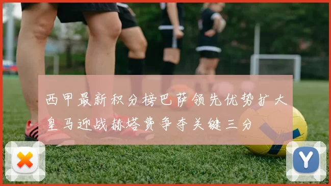 西甲最新积分榜巴萨领先优势扩大皇马迎战赫塔费争夺关键三分
