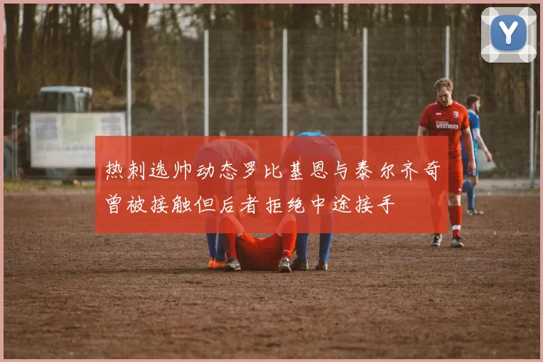 热刺选帅动态罗比基恩与泰尔齐奇曾被接触但后者拒绝中途接手