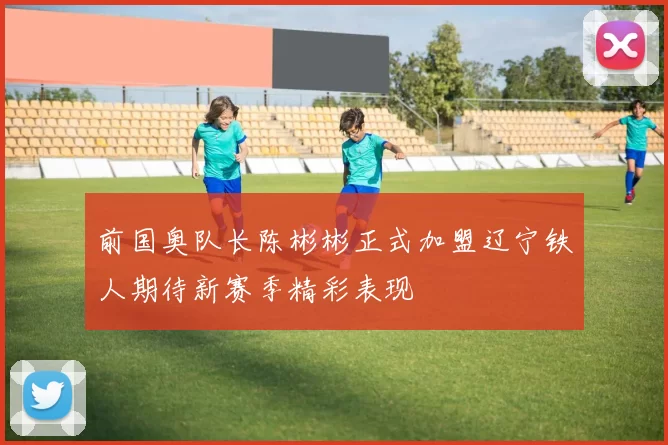 前国奥队长陈彬彬正式加盟辽宁铁人期待新赛季精彩表现