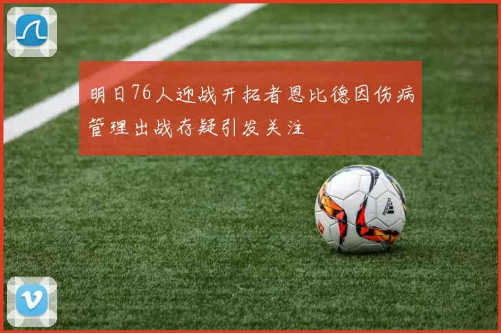明日76人迎战开拓者恩比德因伤病管理出战存疑引发关注