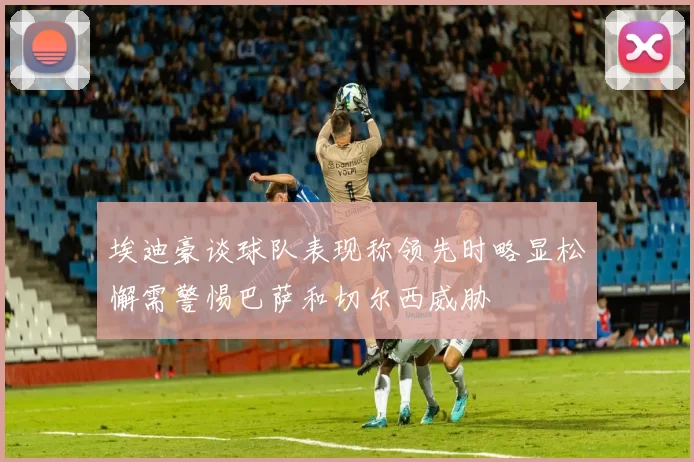 埃迪豪谈球队表现称领先时略显松懈需警惕巴萨和切尔西威胁