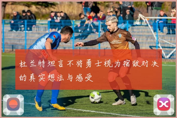 杜兰特坦言不将勇士视为宿敌对决的真实想法与感受